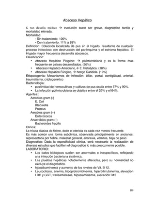   89	
  
Absceso Hepático
G	
   ran	
   desafío	
   médico	
   à	
   evolución suele ser grave, diagnóstico tardío y
mortalidad elevada.
Mortalidad:
- Sin tratamiento: 100%
- Con tratamiento: 11% a 88%
Definicion: Colección localizada de pus en el hígado, resultante de cualquier
proceso infeccioso con destrucción del parénquima y el estroma hepático. El
Hígado mayor frecuencia desarrolla abscesos.
Clasificacion:
• Absceso Hepático Piogeno: à polimicrobiano y es la forma más
frecuente en países desarrollados. (80%)
• Absceso Hepático Amebiano,à E. histolytica. (10%)
• Absceso Hepático Fúngico, à hongo Candida. (10%)
Etiopatogenia: Mecanismos de infección: biliar, portal, contigüidad, arterial,
traumatismo, criptogenetico
Bacteriologia:
• positividad de hemocultivos y cultivos de pus oscila entre 67% y 90%.
• La infección polimicrobiana se objetiva entre el 26% y el 64%.
Agentes::
Aerobios gram (-)
E. Coli
Klebsiella
Proteus
Aerobios gram (+)
Enterococos
Anaerobios gram (-)
Bacteroides fragilis
Clinica:
La tríada clásica de fiebre, dolor e ictericia es cada vez menos frecuente.
Es más común una forma subclinica, observada principalmente en ancianos,
representada por fiebre, malestar general, anorexia, vómitos, baja de peso
Diagnostico: Dada la especificidad clínica, será necesario la realización de
diversos estudios que faciliten el diagnostico lo más precozmente posible.
LABORATORIO:
• Los datos biológicos suelen ser anormales e inespecíficos, reflejando
una infección bacteriana sistémica.
• Las pruebas hepáticas notablemente alteradas, pero su normalidad no
excluye el diagnóstico.
• hipoalbuminemia y aumento de los niveles de Vit. B 12.
• Leucocitosis, anemia, hipoprotrombinemia, hiperbilirrubinemia, elevación
LDH y GGT, transaminasas, hipoaluminemia, elevación B12
 