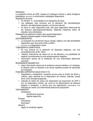   90	
  
Radiología:
La sospecha clínica de AHP, basada en hallazgos clínicos y datos biológicos
patológicos, precisará la confirmación radiológica diagnostica.
Radiografía de torax:
• Un 25-60% à anormalidad en la radiografía de tórax.
• Los hallazgos más comunes son la elevación del hemidiafragma
derecho, las atelectasias basales y el derrame pleural.
• no tiene un valor diagnostica real, solo para diagnostico diferencial de
las lesiones pleuroparenquimatosas, debiendo realizarse antes de
estudios más sofisticados.
Radiografía de abdomen simple: poca ayuda diagnostica
Muestra Hepatomegalia o Nivel hidroaéreo.
ECOTOMOGRAFIA:
• La ecografía es una técnica inocua, barata, rápida y con alta sensibilidad
diagnostica que varia entre el 80 y el 96%.
• elección en el diagnostico inicial.
TOMOGRAFIA COMPUTADA:
• Es muy precisa en la detección de abscesos piógenos, con una
sensibilidad entre el 90 -100%.
• detectar colecciones de hasta 0,5 cm de diámetro y la posibilidad de
explorar correctamente la zona posterosuperior hepática.
• información acerca de la existencia de una enfermedad abdominal
asociada
RESONANCIA MAGNETICA:
• mejor información acerca de la anatomía venosa hepática; sin embargo,
la relación entre un absceso y las venas hepáticas puede ser apreciada
por ecografía.
PUNCION ASPIRATIVA BAJO ECO O TC:
• Diagnóstica y terapéutica: muestras de pus para la tinción de Gram y
cultivos, paso esencial en el diagnostico de certeza; además, puede
servir como drenaje terapéutico.
• indicada en todos los casos con diagnostico de presunción de AHP o
con un diagnostico incierto, así como en la diferenciación de absceso
piógeno o amebiano, a menos que una laparotomía exploradora esté
indicada por existir una enfermedad abdominal subyacente
TRATAMIENTO:
Antibióticos:
Inicialmente empírico
Agente específico
Drenaje:
Percutáneo
Quirúrgico
General:
Según la condición séptica
 