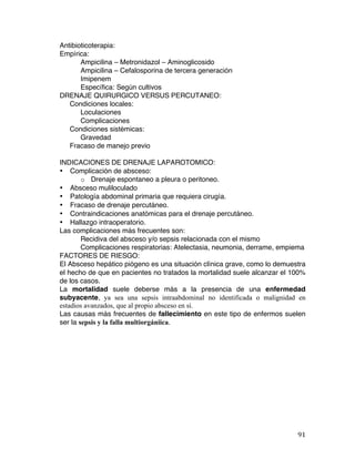   91	
  
Antibioticoterapia:
Empírica:
Ampicilina – Metronidazol – Aminoglicosido
Ampicilina – Cefalosporina de tercera generación
Imipenem
Específica: Según cultivos
DRENAJE QUIRURGICO VERSUS PERCUTANEO:
Condiciones locales:
Loculaciones
Complicaciones
Condiciones sistémicas:
Gravedad
Fracaso de manejo previo
INDICACIONES DE DRENAJE LAPAROTOMICO:
• Complicación de absceso:
o Drenaje espontaneo a pleura o peritoneo.
• Absceso muliloculado
• Patología abdominal primaria que requiera cirugía.
• Fracaso de drenaje percutáneo.
• Contraindicaciones anatómicas para el drenaje percutáneo.
• Hallazgo intraoperatorio.
Las complicaciones más frecuentes son:
Recidiva del absceso y/o sepsis relacionada con el mismo
Complicaciones respiratorias: Atelectasia, neumonia, derrame, empiema
FACTORES DE RIESGO:
El Absceso hepático piógeno es una situación clínica grave, como lo demuestra
el hecho de que en pacientes no tratados la mortalidad suele alcanzar el 100%
de los casos.
La mortalidad suele deberse más a la presencia de una enfermedad
subyacente, ya sea una sepsis intraabdominal no identificada o malignidad en
estadios avanzados, que al propio absceso en sí.
Las causas más frecuentes de fallecimiento en este tipo de enfermos suelen
ser la sepsis y la falla multiorgániica.
 