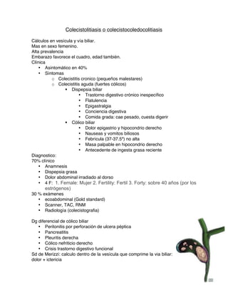   92	
  
Colecistolitiasis o colecistocoledocolitiasis
Cálculos en vesícula y vía biliar.
Mas en sexo femenino.
Alta prevalencia
Embarazo favorece el cuadro, edad también.
Clínica
• Asintomático en 40%
• Síntomas
o Colecistitis cronico (pequeños malestares)
o Colecistitis aguda (fuertes cólicos)
§ Dispepsia biliar
• Trastorno digestivo crónico inespecífico
• Flatulencia
• Epigastralgia
• Conciencia digestiva
• Comida grada: cae pesado, cuesta digerir
§ Cólico biliar
• Dolor epigastrio y hipocondrio derecho
• Nauseas y vomitos biliosos
• Febrícula (37-37.5º) no alta
• Masa palpable en hipocondrio derecho
• Antecedente de ingesta grasa reciente
Diagnostico:
70% clínico
• Anamnesis
• Dispepsia grasa
• Dolor abdominal irradiado al dorso
• 4 F: 1. Female: Mujer 2. Fertility: Fertil 3. Forty: sobre 40 años (por los
estrógenos)
30 % exámenes
• ecoabdominal (Gold standard)
• Scanner, TAC, RNM
• Radiología (colecistografia)
Dg diferencial de cólico biliar
• Peritonitis por perforación de ulcera péptica
• Pancreatitis
• Pleuritis derecha
• Cólico nefriticio derecho
• Crisis trastorno digestivo funcional
Sd de Merizzi: calculo dentro de la vesícula que comprime la via biliar:
dolor + ictericia
 