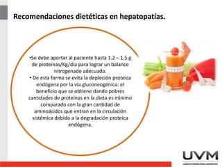 Recomendaciones dietéticas en hepatopatías.
•Se debe aportar al paciente hasta 1.2 – 1.5 g
de proteínas/Kg/día para lograr un balance
nitrogenado adecuado.
• De esta forma se evita la depleción proteica
endógena por la vía gluconeogénica: el
beneficio que se obtiene dando pobres
cantidades de proteínas en la dieta es mínimo
comparado con la gran cantidad de
aminoácidos que entran en la circulación
sistémica debido a la degradación proteica
endógena.
 