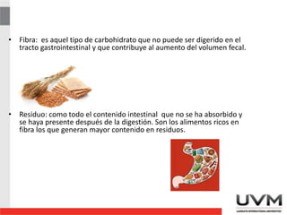 • Fibra: es aquel tipo de carbohidrato que no puede ser digerido en el
tracto gastrointestinal y que contribuye al aumento del volumen fecal.
• Residuo: como todo el contenido intestinal que no se ha absorbido y
se haya presente después de la digestión. Son los alimentos ricos en
fibra los que generan mayor contenido en residuos.
 