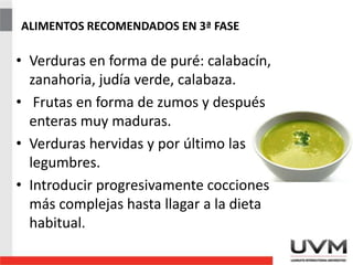 ALIMENTOS RECOMENDADOS EN 3ª FASE
• Verduras en forma de puré: calabacín,
zanahoria, judía verde, calabaza.
• Frutas en forma de zumos y después
enteras muy maduras.
• Verduras hervidas y por último las
legumbres.
• Introducir progresivamente cocciones
más complejas hasta llagar a la dieta
habitual.
 