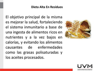 Dieta Alta En Residuos
El objetivo principal de la misma
es mejorar la salud, fortaleciendo
el sistema inmunitario a base de
una ingesta de alimentos ricos en
nutrientes y a la vez bajos en
calorías, y evitando los alimentos
causantes de enfermedades
como las grasas polisaturadas y
los aceites procesados.
 