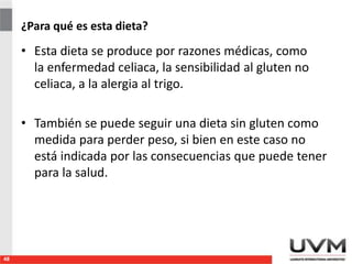 ¿Para qué es esta dieta?
• Esta dieta se produce por razones médicas, como
la enfermedad celiaca, la sensibilidad al gluten no
celiaca, a la alergia al trigo.
• También se puede seguir una dieta sin gluten como
medida para perder peso, si bien en este caso no
está indicada por las consecuencias que puede tener
para la salud.
48
 