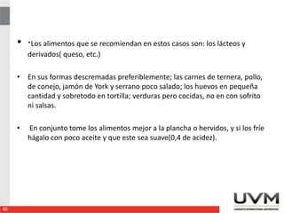 • ·Los alimentos que se recomiendan en estos casos son: los lácteos y
derivados( queso, etc.)
• En sus formas descremadas preferiblemente; las carnes de ternera, pollo,
de conejo, jamón de York y serrano poco salado; los huevos en pequeña
cantidad y sobretodo en tortilla; verduras pero cocidas, no en con sofrito
ni salsas.
• En conjunto tome los alimentos mejor a la plancha o hervidos, y si los fríe
hágalo con poco aceite y que este sea suave(0,4 de acidez).
62
 