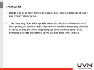 Precaución
• Donde sí se debe tener mucho cuidado es en el caso de personas obesas y
que tengan hiperuricemia.
• Una dieta muy hipocalórica puede elevar el ácido úrico y llevarnos a una
crisis gotosa, en definitiva en la hiperuricemia se debe tener muy presente
el hecho de que exista una obesidad pues el tratamiento debe ser no
demasiado estricto en cuanto a la energía que debe tener la dieta.
65
 