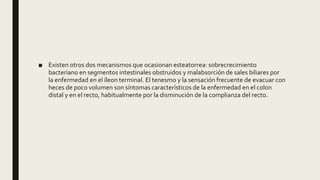 ■ Existen otros dos mecanismos que ocasionan esteatorrea: sobrecrecimiento
bacteriano en segmentos intestinales obstruidos y malabsorción de sales biliares por
la enfermedad en el íleon terminal. El tenesmo y la sensación frecuente de evacuar con
heces de poco volumen son síntomas característicos de la enfermedad en el colon
distal y en el recto, habitualmente por la disminución de la complianza del recto.
 