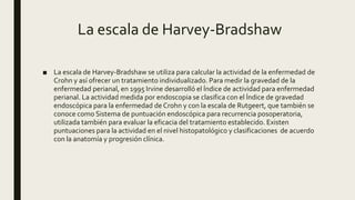 La escala de Harvey-Bradshaw
■ La escala de Harvey-Bradshaw se utiliza para calcular la actividad de la enfermedad de
Crohn y así ofrecer un tratamiento individualizado. Para medir la gravedad de la
enfermedad perianal, en 1995 Irvine desarrolló el Índice de actividad para enfermedad
perianal. La actividad medida por endoscopia se clasifica con el Índice de gravedad
endoscópica para la enfermedad de Crohn y con la escala de Rutgeert, que también se
conoce como Sistema de puntuación endoscópica para recurrencia posoperatoria,
utilizada también para evaluar la eficacia del tratamiento establecido. Existen
puntuaciones para la actividad en el nivel histopatológico y clasificaciones de acuerdo
con la anatomía y progresión clínica.
 
