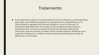 Tratamiento
■ En el tratamiento médico en la enfermedad de Crohn se utilizan los 5-aminosalicilatos,
esteroides, antimetabolitos (azatioprina, mercaptopurina y metrotexato) y en la
última década se agregaron los fármacos biológicos, como el infliximab. El
tratamiento ideal debe estar de acuerdo con la actividad de la enfermedad, la
localización de la misma y las características del sitio afectado (inflamación,
obstrucción, absceso o fístula). Se deben indicar medidas higiénico-dietéticas como
suspender el tabaquismo y utilizar nutrición enteral o parenteral para corregir las
deficiencias nutricionales.
 