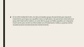 ■ En la enfermedad de Crohn, los dos principales grupos de pacientes que requieren
tratamiento quirúrgico son aquellos casos complicados y los pacientes sintomáticos a
pesar del tratamiento médico; en este último grupo se hallan aquellos con respuesta
insufi ciente para remitir la enfermedad con el tratamiento médico y quienes sufren
recaída durante el tratamiento de mantenimiento.
 
