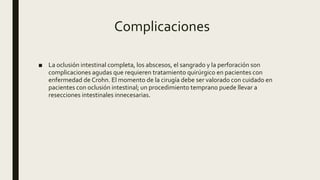 Complicaciones
■ La oclusión intestinal completa, los abscesos, el sangrado y la perforación son
complicaciones agudas que requieren tratamiento quirúrgico en pacientes con
enfermedad de Crohn. El momento de la cirugía debe ser valorado con cuidado en
pacientes con oclusión intestinal; un procedimiento temprano puede llevar a
resecciones intestinales innecesarias.
 