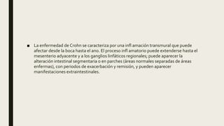 ■ La enfermedad de Crohn se caracteriza por una infl amación transmural que puede
afectar desde la boca hasta el ano. El proceso infl amatorio puede extenderse hasta el
mesenterio adyacente y a los ganglios linfáticos regionales; puede aparecer la
alteración intestinal segmentaria o en parches (áreas normales separadas de áreas
enfermas), con periodos de exacerbación y remisión, y pueden aparecer
manifestaciones extraintestinales.
 