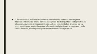 ■ El desarrollo de la enfermedad inicia con una infección, sustancia u otro agente
(factores ambientales) en una persona susceptible desde el punto de vista genético. El
tabaquismo aumenta el riesgo relativo de padecer enfermedad de Crohn de 2 a 2.4
veces y predispone a quien la padece a fístulas intraabdominales; en contraste con la
colitis ulcerativa, el tabaquismo parece establecer un factor protector.
 
