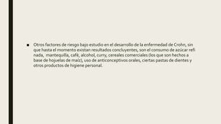 ■ Otros factores de riesgo bajo estudio en el desarrollo de la enfermedad de Crohn, sin
que hasta el momento existan resultados concluyentes, son el consumo de azúcar refi
nada, mantequilla, café, alcohol, curry, cereales comerciales (los que son hechos a
base de hojuelas de maíz), uso de anticonceptivos orales, ciertas pastas de dientes y
otros productos de higiene personal.
 