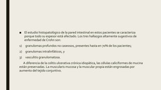 ■ El estudio histopatológico de la pared intestinal en estos pacientes se caracteriza
porque todo su espesor está afectado. Los tres hallazgos altamente sugestivos de
enfermedad de Crohn son:
1) granulomas profundos no caseosos, presentes hasta en 70% de los pacientes;
2) granulomas intralinfáticos, y
3) vasculitis granulomatosa.
A diferencia de la colitis ulcerativa crónica idiopática, las células caliciformes de mucina
están preservadas. La muscularis mucosa y la muscular propia están engrosadas por
aumento del tejido conjuntivo.
 