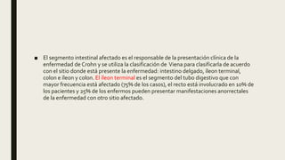 ■ El segmento intestinal afectado es el responsable de la presentación clínica de la
enfermedad de Crohn y se utiliza la clasificación de Viena para clasificarla de acuerdo
con el sitio donde está presente la enfermedad: intestino delgado, íleon terminal,
colon e íleon y colon. El íleon terminal es el segmento del tubo digestivo que con
mayor frecuencia está afectado (75% de los casos), el recto está involucrado en 10% de
los pacientes y 25% de los enfermos pueden presentar manifestaciones anorrectales
de la enfermedad con otro sitio afectado.
 