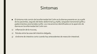 Sintomas
■ El síntoma más común de la enfermedad de Crohn es la diarrea presente en 70 a 90%
de los pacientes, seguido del dolor abdominal (45-65%), sangrado transrectal (30%) y
padecimientos anorrectales (10%). Los mecanismos identificados en la aparición de
diarrea en la enfermedad de Crohn son:
1) inflamación de la mucosa,
2) fístulas entre las asas del intestino delgado,
3) síndrome de intestino corto cuando hay antecedentes de resección intestinal.
 
