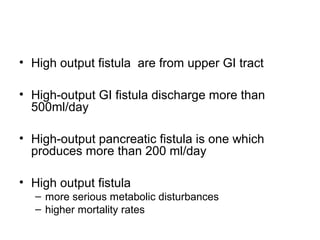 • High output fistula are from upper GI tract

• High-output GI fistula discharge more than
  500ml/day

• High-output pancreatic fistula is one which
  produces more than 200 ml/day

• High output fistula
   – more serious metabolic disturbances
   – higher mortality rates
 