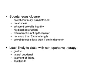 • Spontaneous closure
   –   bowel continuity is maintained
   –   no abscess
   –   adjacent bowel is healthy
   –   no distal obstruction
   –   fistula tract is not epithelialized
   –   not more than 2 cm in length
   –   bowel defect is less than 1 cm in diameter

• Least likely to close with non-operative therapy
   –   gastric
   –   lateral duodenal
   –   ligament of Treitz
   –   ileal fistula
 