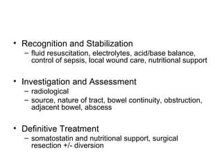 • Recognition and Stabilization
  – fluid resuscitation, electrolytes, acid/base balance,
    control of sepsis, local wound care, nutritional support

• Investigation and Assessment
  – radiological
  – source, nature of tract, bowel continuity, obstruction,
    adjacent bowel, abscess

• Definitive Treatment
  – somatostatin and nutritional support, surgical
    resection +/- diversion
 