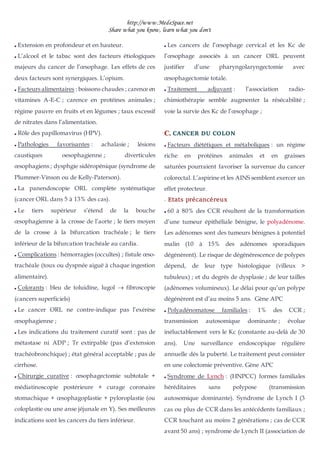 http://www.MedeSpace.net
Share what you know, learn what you don't
 Extension en profondeur et en hauteur.
 L’alcool et le tabac sont des facteurs étiologiques
majeurs du cancer de l’œsophage. Les effets de ces
deux facteurs sont synergiques. L’opium.
 Facteurs alimentaires : boissons chaudes ; carence en
vitamines A-E-C ; carence en protéines animales ;
régime pauvre en fruits et en légumes ; taux excessif
de nitrates dans l’alimentation.
 Rôle des papillomavirus (HPV).
 Pathologies favorisantes : achalasie ; lésions
caustiques oesophagienne ; diverticules
œsophagiens ; dysphgie sidéropénique (syndrome de
Plummer-Vinson ou de Kelly-Paterson).
 La panendoscopie ORL complète systématique
(cancer ORL dans 5 à 13% des cas).
 Le tiers supérieur s’étend de la bouche
œsophagienne à la crosse de l’aorte ; le tiers moyen
de la crosse à la bifurcation trachéale ; le tiers
inférieur de la bifurcation trachéale au cardia.
 Complications : hémorragies (occultes) ; fistule œso-
trachéale (toux ou dyspnée aiguë à chaque ingestion
alimentaire).
 Colorants : bleu de toluidine, lugol  fibroscopie
(cancers superficiels)
 Le cancer ORL ne contre-indique pas l’exérèse
œsophagienne ;
 Les indications du traitement curatif sont : pas de
métastase ni ADP ; Tr extirpable (pas d’extension
trachéobronchique) ; état général acceptable ; pas de
cirrhose.
 Chirurgie curative : œsophagectomie subtotale +
médiatinoscopie postérieure + curage coronaire
stomachique + œsophagoplastie + pyloroplastie (ou
coloplastie ou une anse jéjunale en Y). Ses meilleures
indications sont les cancers du tiers inférieur.
 Les cancers de l’œsophage cervical et les Kc de
l’œsophage associés à un cancer ORL peuvent
justifier d’une pharyngolaryngectomie avec
œsophagectomie totale.
 Traitement adjuvant : l’association radio-
chimiothérapie semble augmenter la résécabilité ;
voie la survie des Kc de l’œsophage ;
C
C.
. CANCER DU COLON
 Facteurs diététiques et métaboliques : un régime
riche en protéines animales et en graisses
saturées pourraient favoriser la survenue du cancer
colorectal. L’aspirine et les AINS semblent exercer un
effet protecteur.
–
– Etats précancéreux
 60 à 80% des CCR résultent de la transformation
d’une tumeur épithéliale bénigne, le polyadénome.
Les adénomes sont des tumeurs bénignes à potentiel
malin (10 à 15% des adénomes sporadiques
dégénèrent). Le risque de dégénérescence de polypes
dépend, de leur type histologique (villeux >
tubuleux) ; et du degrés de dysplasie ; de leur tailles
(adénomes volumineux). Le délai pour qu’un polype
dégénèrent est d’au moins 5 ans. Gène APC
 Polyadénomatose familiales : 1% des CCR ;
transmission autosomique dominante ; évolue
inéluctablement vers le Kc (constante au-delà de 30
ans). Une surveillance endoscopique régulière
annuelle dés la puberté. Le traitement peut consister
en une colectomie préventive. Gène APC
 Syndrome de Lynch : (HNPCC) formes familiales
héréditaires sans polypose (transmission
autosomique dominante). Syndrome de Lynch I (3
cas ou plus de CCR dans les antécédents familiaux ;
CCR touchant au moins 2 générations ; cas de CCR
avant 50 ans) ; syndrome de Lynch II (association de
 