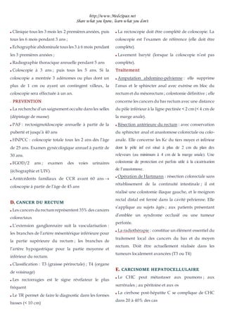 http://www.MedeSpace.net
Share what you know, learn what you don't
 Clinique tous les 3 mois les 2 premières années, puis
tous les 6 mois pendant 3 ans ;
 Echographie abdominale tous les 3 à 6 mois pendant
les 3 premières années ;
 Radiographie thoracique annuelle pendant 5 ans
 Coloscopie à 3 ans ; puis tous les 5 ans. Si la
coloscopie a montrée 3 adénomes ou plus dont un
plus de 1 cm ou ayant un contingent villeux, la
coloscopie sera effectuée à un an.
–
– PREVENTION
 La recherche d’un saignement occulte dans les selles
(dépistage de masse)
 PAF : rectosigmoïdoscopie annuelle à partir de la
puberté et jusqu’à 40 ans
 HNPCC : coloscopie totale tous les 2 ans dès l’âge
de 25 ans. Examen gynécologique annuel à partir de
30 ans.
 FGOD/2 ans ; examen des voies urinaires
(échographie et UIV).
 Antécédents familiaux de CCR avant 60 ans 
coloscopie à partir de l’âge de 45 ans
D
D.
. CANCER DU RECTUM
 Les cancers du rectum représentent 35% des cancers
colorectaux
 L’extension ganglionnaire suit la vascularisation :
les branches de l’artère mésentérique inférieure pour
la partie supérieure du rectum ; les branches de
l’artère hypogastrique pour la partie moyenne et
inférieur du rectum.
 Classification : T3 (graisse périrectale) ; T4 (organe
de voisinage)
 Les rectorragies est le signe révélateur le plus
fréquent
 Le TR permet de faire le diagnostic dans les formes
basses (< 10 cm)
 La rectoscopie doit être complété de coloscopie. La
coloscopie est l’examen de référence (elle doit être
complète).
 Lavement baryté (lorsque la coloscopie n’est pas
complète).
Traitement
 Amputation abdomino-pelvienne : elle supprime
l’anus et le sphincter anal avec exérèse en bloc du
rectum et du mésorectum ; colostomie définitive ; elle
concerne les cancers du bas rectum avec une distance
du pôle inférieur à la ligne pectinée < 2 cm (< 4 cm de
la marge anale).
 Résection antérieure du rectum : avec conservation
du sphincter anal et anastomose colorectale ou colo-
anale. Elle concerne les Kc du tiers moyen et inférieur
dont le pôle inf est situé à plus de 2 cm du plan des
releveurs (au minimum à 4 cm de la marge anale). Une
colostomie de protection est parfois utile à la cicatrisation
de l’anastomose.
 Opération de Hartmann : résection colorectale sans
rétablissement de la continuité intestinale ; il est
réalisé une colostomie iliaque gauche, et le moignon
rectal distal est fermé dans la cavité pelvienne. Elle
s’applique au sujets âgés ; aux patients présentant
d’emblée un syndrome occlusif ou une tumeur
perforée.
 La radiothérapie : constitue un élément essentiel du
traitement local des cancers du bas et du moyen
rectum. Doit être actuellement réalisée dans les
tumeurs localement avancées (T3 ou T4)
E
E.
. CARCINOME HEPATOCELLULAIRE
 Le CHC peut métastaser aux poumons ; aux
surrénales ; au péritoine et aux os
 La cirrhose post-hépatite C se complique de CHC
dans 20 à 40% des cas
 