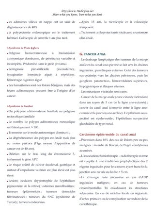 http://www.MedeSpace.net
Share what you know, learn what you don't
 les adénomes villeux en nappe ont un taux de
dégénérescence de 40%
 la polypectomie endoscopique est le traitement
habituel. Coloscopie de contrôle 1 an plus tard.
3
3-
-Syndrome de Peutz-Jeghers
 Polypose hamartomateuse à transmission
autosomique dominante, de pénétrance variable et
incomplète. Prédomine dans le grêle proximal.
 Lentiginose péri-orificielle (inconstante) ;
invagination intestinale aiguë à répétition ;
hémorragie digestive aiguë
 Les hamartomes sont des lésions bénignes, mais des
foyers adénomateux peuvent être à l’origine d’un
cancer.
4
4-
-Syndrome de Gardner
 Ou polypose adénomateuse familiale ou polypose
rectocolique familiale
 Le nombre de polypes adénomateux rectocolique
est théoriquement > 100.
 Transmise sur le mode autosomique dominant ;
 La dégénérescence des polypes est fatale mais plus
ou moins précoce (l’âge moyen d’apparition de
cancer est de 40 ans).
 Délétion sur le bras long du chromosome 5,
intéressant le gène APC
 Le risque relatif de cancer duodénal, gastrique et
surtout d’ampullome vatérien est plus élevé est plus
élevé.
 Lésions oculaires (hypertrophie de l’épithélium
pigmentaire de la rétine) ; ostéomes mandibulaires ;
tumeurs épidermoïdes ; tumeurs desmoïdes
fibromateuses ; tumeurs du SNC (syndrome de
Turcot) ; tumeurs endocrines.
 Après 15 ans, la rectoscopie et la coloscopie
s’imposent.
 Traitement : coloprotectomie totale avec anastomose
oléo-anale.
G
G.
. CANCER ANAL
–
– Le drainage lymphatique des tumeurs de la marge
anale et du canal sous-pectiné se fait vers les chaînes
inguinales ; puis iliaques externes. Celui des tumeurs
sus-pectinées vers les chaînes pelviennes, puis les
ganglions pararectaux, hémorroïdaires supérieurs,
hypogastriques et iliaques internes.
–
– Les métastases viscérales sont rares.
–
– Cancer de la marge anale (zone cutanée s’étendant
dans un rayon de 5 cm de la ligne ano-cutanée) ;
cancer du canal anal (comprise entre la ligne ano-
cutanée et la jonction ano-rectale). L’épithélium sous-
pectiné est épidermoïde ; l’épithélium sus-pectiné
glandulaire de type rectal.
Carcinome épidermoïde du canal anal
 Précession dans 40% des cas de lésions peu ou pas
malignes : maladie de Bowen, de Paget, condylomes
acuminés.
 L’association chimiothérapie – radiothérapie externe
est couplée à une irradiation prophylactique des 2
régions inguinales pour les cancers ayant franchis la
jonction ano-rectale ou les Kc > 5 cm.
 La chirurgie reste nécessaire en cas d’ADP
inguinales malignes ; en cas de tumeurs
circonférentielles T4 envahissant les structures
adjacentes. En cas de récidive locale ou régionale,
d’échec primaire ou de complication secondaire de la
curiethérapie.
 