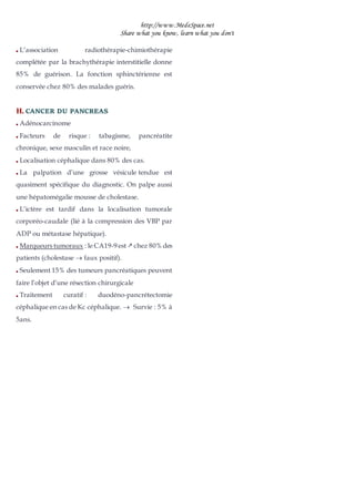 http://www.MedeSpace.net
Share what you know, learn what you don't
 L’association radiothérapie-chimiothérapie
complétée par la brachythérapie interstitielle donne
85% de guérison. La fonction sphinctérienne est
conservée chez 80% des malades guéris.
H
H.
. CANCER DU PANCREAS
 Adénocarcinome
 Facteurs de risque : tabagisme, pancréatite
chronique, sexe masculin et race noire,
 Localisation céphalique dans 80% des cas.
 La palpation d’une grosse vésicule tendue est
quasiment spécifique du diagnostic. On palpe aussi
une hépatomégalie mousse de cholestase.
 L’ictère est tardif dans la localisation tumorale
corporéo-caudale (lié à la compression des VBP par
ADP ou métastase hépatique).
 Marqueurs tumoraux : le CA19-9 est  chez 80% des
patients (cholestase  faux positif).
 Seulement 15% des tumeurs pancréatiques peuvent
faire l’objet d’une résection chirurgicale
 Traitement curatif : duodéno-pancrétectomie
céphalique en cas de Kc céphalique.  Survie : 5% à
5ans.
 