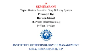 A
SEMINAR ON
Topic: Gastro- Retentive Drug Delivery System
Presented By:
Hariom Jaiswal
M. Pharm (Pharmaceutics)
1st Year / 1st Sem
(2021-22)
INSTTITUTE OF TECHNOLOGY OF MANAGEMENT
GIDA, GORAKHAPUR, U.P
 
