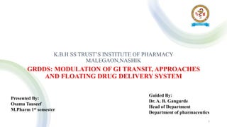 K.B.H SS TRUST’S INSTITUTE OF PHARMACY
MALEGAON,NASHIK
GRDDS: MODULATION OF GI TRANSIT, APPROACHES
AND FLOATING DRUG DELIVERY SYSTEM
Presented By:
Osama Tauseef
M.Pharm 1st semester
Guided By:
Dr. A. B. Gangurde
Head of Department
Department of pharmaceutics
1
 