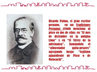 Ricardo Palma, el gran escritor peruano,  en sus Tradiciones Peruanas (1860) menciona al pisco en dos de ellas: en “El mes de diciembre en la antigua Lima” y en “El Virrey de la adivinanza”, llamándolo el “alborotador quita-pesares”agregando luego: “legítimo aguardiente de Pisco o de Motocachi”.