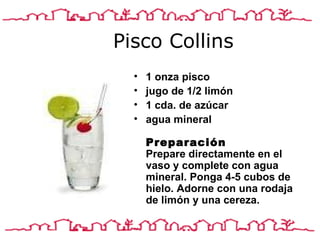 Pisco Collins 1 onza pisco jugo de 1/2 limón 1 cda.  de a zúcar agua mineral  Preparación Prepare directamente en el vaso y complete con agua mineral. Ponga 4-5 cubos de hielo. Adorne con una rodaja de limón y una cereza.  