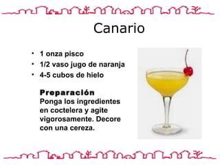 Canario 1 onza pisco 1/2 vaso jugo de naranja 4-5 cubos de hielo  Preparación Ponga los ingredientes en coctelera y agite vigorosamente. Decore con una cereza.  