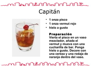 Capitán 1 onza pisco 1 onza vermut rojo hielo a gusto  Preparación Vierta el pisco en un vaso mezclador, añada el vermut y mueva con una cucharilla de bar. Ponga hielo a gusto. Decore con una cereza y una rodaja de naranja dentro del vaso. 
