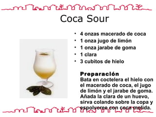 Coca Sour 4 onza s  macerado de coca 1 onza jugo de limón 1 onza jarabe de goma 1 clara 3 cubitos de hielo  Preparación Bata en coctelera el hielo con el macerado de coca, el jugo de limón y el jarabe de goma. Añada la clara de un huevo, sirva colando sobre la copa y espolvoree con coca molida.  
