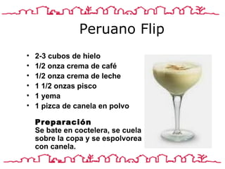 Peruano Flip 2-3 cubos de hielo 1/2 onza crema de café 1/2 onza crema de leche 1 1/2 onzas pisco 1 yema 1 pizca de canela en polvo  Preparación Se bate en coctelera, se cuela sobre la copa y se espolvorea con canela.                                                