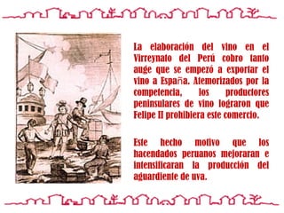 La elaboraci ó n del vino en el Virreynato del  Perú  cobro tanto auge que se empez ó  a exportar el vino a Espa ñ a. Atemorizados por la competencia, los productores peninsulares de vino lograron que Felipe II prohibiera este comercio. Este hecho motivo que los hacendados peruanos mejoraran e intensificaran la producci ó n del aguardiente de uva. 