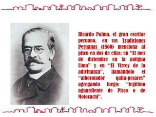 Ricardo Palma, el gran escritor peruano,  en sus  Tradiciones  P eruanas  (1860) menciona al pisco en dos de ellas: en  “El mes de diciembre en la antigua Lima”  y en “ El Virrey de la adivinanza ”, llamándolo el “ alborotador quita-pesares ”   agregando luego: “ legítimo aguardiente de Pisco o de Motocachi ”.   