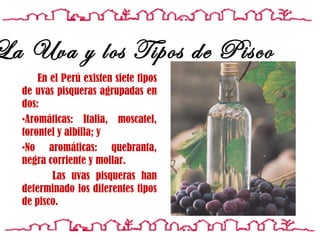 En el Perú existen siete tipos de uvas pisqueras agrupadas en dos: Aromáticas: Italia, moscatel, torontel y albilla; y No aromáticas: quebranta, negra corriente y mollar.  Las uvas pisqueras han determinado los diferentes tipos de pisco.   La Uva y los Tipos de Pisco 