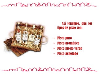 Así tenemos, que los tipos de pisco son: Pisco puro Pisco aromático Pisco mosto verde Pisco a cholado 