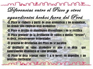 El Pisco se elabora a partir de uvas aromáticas y no aromáticas, los demás sólo emplean uvas aromáticas El Pisco se destila en alambiques discontinuos y no se rectifica El  Pisco proviene de la destilación de caldos o mostos “frescos”, es decir, recientemente fermentados El proceso de destilación del Pisco no se paraliza Al destilarse su valor alcohólico es alto y se deja  que naturalmente disminuya al valor deseado El Pisco se deja reposar entre 3 a 6 meses en depósitos y no necesita clarificarse  Diferencias entre el Pisco y otros aguardientes hechos fuera del Perú 