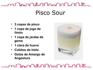 Pisco Sour 3 copas de pisco 1 copa de jugo de limón 1 copa de jarabe de goma 1 clara de huev o Cubitos de hiel o Gotas de Amargo de Angostura  
