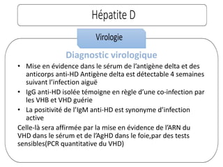 Diagnostic virologique
• Mise en évidence dans le sérum de l’antigène delta et des
anticorps anti-HD Antigène delta est détectable 4 semaines
suivant l’infection aiguë
• IgG anti-HD isolée témoigne en règle d’une co-infection par
les VHB et VHD guérie
• La positivité de l’IgM anti-HD est synonyme d’infection
active
Celle-là sera affirmée par la mise en évidence de l’ARN du
VHD dans le sérum et de l’AgHD dans le foie,par des tests
sensibles(PCR quantitative du VHD)
 