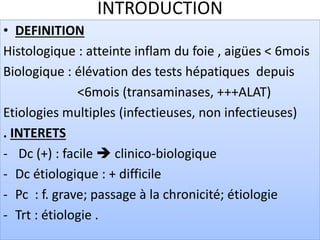 INTRODUCTION
• DEFINITION
Histologique : atteinte inflam du foie , aigües < 6mois
Biologique : élévation des tests hépatiques depuis
<6mois (transaminases, +++ALAT)
Etiologies multiples (infectieuses, non infectieuses)
. INTERETS
- Dc (+) : facile  clinico-biologique
- Dc étiologique : + difficile
- Pc : f. grave; passage à la chronicité; étiologie
- Trt : étiologie .
 