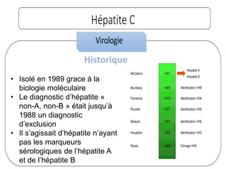 Historique
• Isolé en 1989 grace à la
biologie moléculaire
• Le diagnostic d’hépatite «
non-A, non-B » était jusqu’à
1988 un diagnostic
d’exclusion
• Il s’agissait d’hépatite n’ayant
pas les marqueurs
sérologiques de l’hépatite A
et de l’hépatite B
 