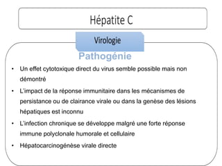 Pathogénie
• Un effet cytotoxique direct du virus semble possible mais non
démontré
• L’impact de la réponse immunitaire dans les mécanismes de
persistance ou de clairance virale ou dans la genèse des lésions
hépatiques est inconnu
• L’infection chronique se développe malgré une forte réponse
immune polyclonale humorale et cellulaire
• Hépatocarcinogénèse virale directe
 
