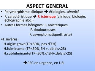 ASPECT GENERAL
• Polymorphisme clinique  étiologies, sévérité
• F. caractéristique  F. ictérique (clinique, biologie,
échographie abd.)
• Autres formes bénignes: F. anictériques
F. douloureuses
F. asymptomatique(fruste)
•F.sévères:
H.aigüe grave(TP<50%, pas d’EH)
H.fulminante (TP<50%,EH +, délais<2S)
H.subfulminante(TP<50%,d’EH+,délais>2S)
PEC en urgence, en USI
 