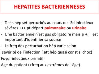 HEPATITES BACTERIENNESES
- Tests hép svt perturbés au cours des Sd infectieux
sévères +++ pt départ pulmonaire ou urinaire
- Une bactériémie n’est pas obligatoire mais si +, il est
important d’identifier sa source
- La freq des perturbation hép varie selon
sévérité de l’infection ( att hép quasi const si choc)
Foyer infectieux primitif
Age du patient (+freq aux extrêmes de l’âge)
 