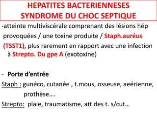 HEPATITES BACTERIENNESES
SYNDROME DU CHOC SEPTIQUE
-atteinte multiviscérale comprenant des lésions hép
provoquées / une toxine produite / Staph.auréus
(TSST1), plus rarement en rapport avec une infection
à Strepto. Du gpe A (exotoxine)
- Porte d’entrée
Staph : gunéco, cutanée , t.mous, osseuse, aeérienne,
prothèse….
Strepto: plaie, traumatisme, att des t. s/cut…
 